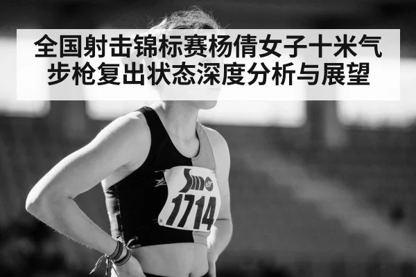 全国射击锦标赛杨倩女子十米气步枪复出状态深度分析与展望