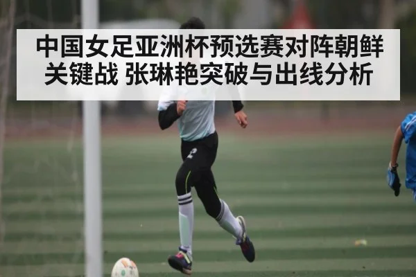 中国女足亚洲杯预选赛对阵朝鲜关键战 张琳艳突破与出线分析