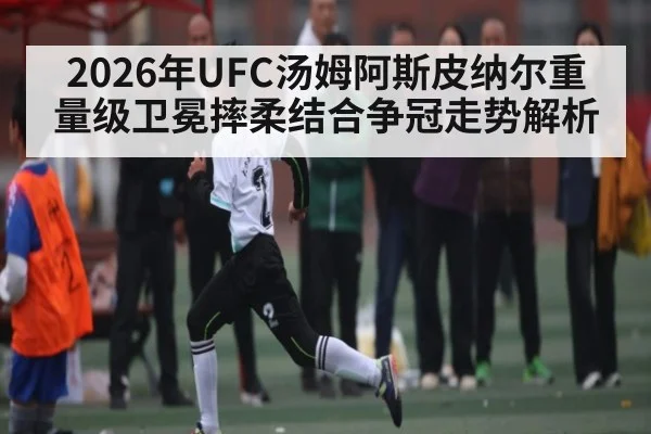 2026年UFC汤姆阿斯皮纳尔重量级卫冕摔柔结合争冠走势解析