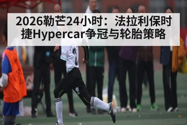 2026勒芒24小时：法拉利保时捷Hypercar争冠与轮胎策略
